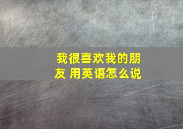 我很喜欢我的朋友 用英语怎么说